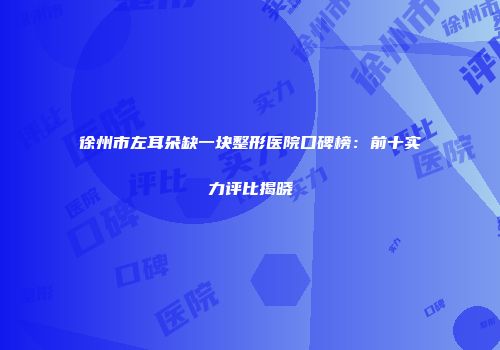 徐州市左耳朵缺一块整形医院口碑榜：前十实力评比揭晓