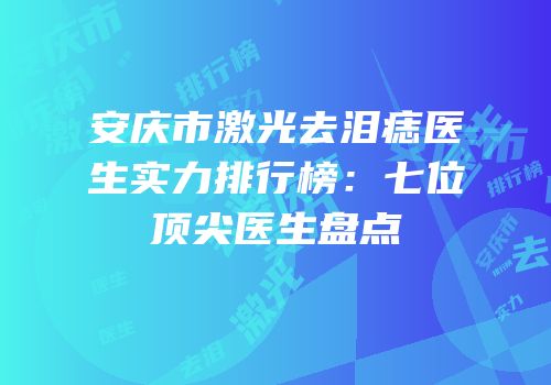 安庆市激光去泪痣医生实力排行榜：七位顶尖医生盘点