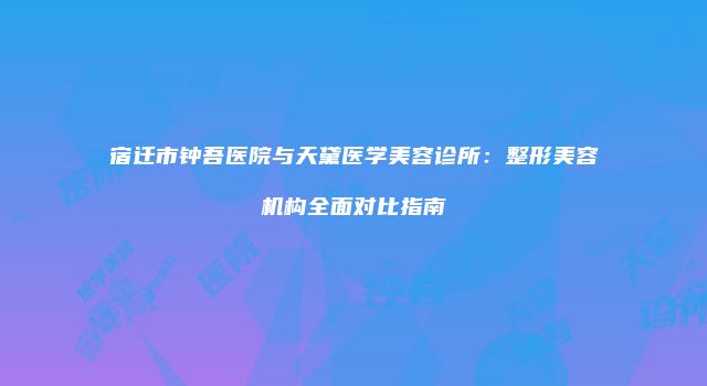 宿迁市钟吾医院与天黛医学美容诊所：整形美容机构全面对比指南