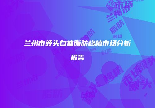 兰州市额头自体脂肪移植市场分析报告