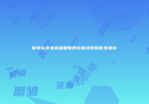 攀枝花市美容磨皱整形价格及医院医生推荐