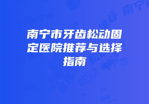 南宁市牙齿松动固定医院推荐与选择指南