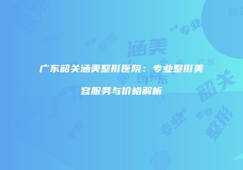 广东韶关涵美整形医院：专业整形美容服务与价格解析