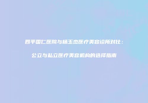 四平国仁医院与杨玉杰医疗美容诊所对比：公立与私立医疗美容机构的选择指南