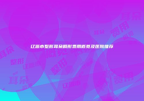 辽源市整形耳朵畸形费用概览及医院推荐