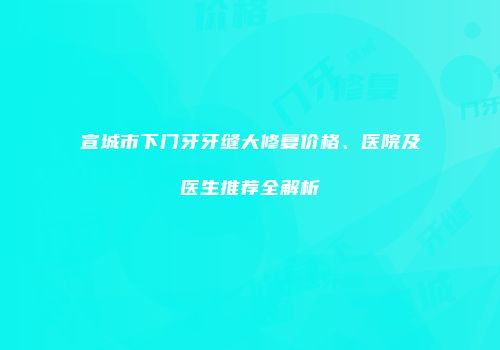 宣城市下门牙牙缝大修复价格、医院及医生推荐全解析