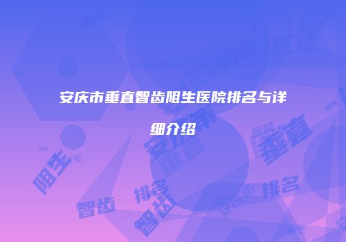 安庆市垂直智齿阻生医院排名与详细介绍