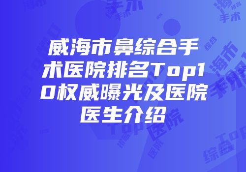威海市鼻综合手术医院排名Top10权威曝光及医院医生介绍