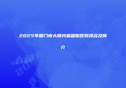 2025年厦门市大腿共振吸脂医院排名及简介