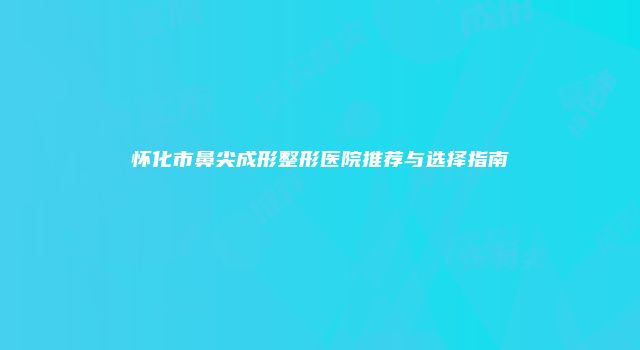 怀化市鼻尖成形整形医院推荐与选择指南
