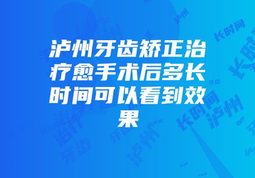 泸州牙齿矫正治疗愈手术后多长时间可以看到效果