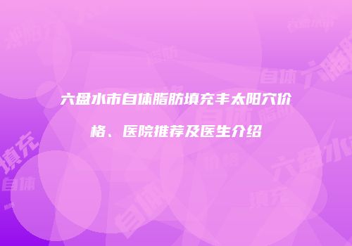 六盘水市自体脂肪填充丰太阳穴价格、医院推荐及医生介绍
