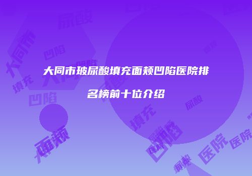 大同市玻尿酸填充面颊凹陷医院排名榜前十位介绍