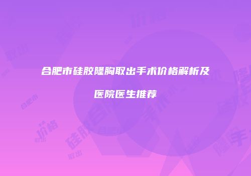 合肥市硅胶隆胸取出手术价格解析及医院医生推荐