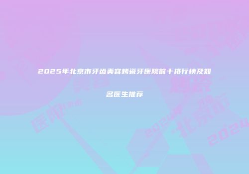 2025年北京市牙齿美容烤瓷牙医院前十排行榜及知名医生推荐