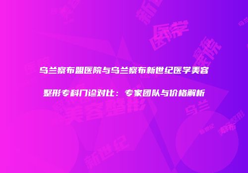 乌兰察布盟医院与乌兰察布新世纪医学美容整形专科门诊对比：专家团队与价格解析