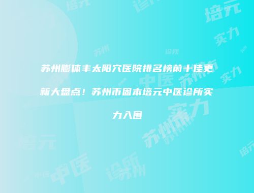 苏州膨体丰太阳穴医院排名榜前十佳更新大盘点！苏州市固本培元中医诊所实力入围