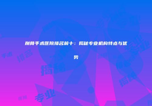 削骨手术医院排名前十：揭秘专业机构特点与优势