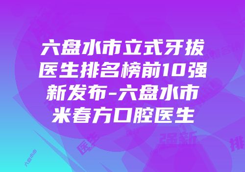 六盘水市立式牙拔医生排名榜前10强新发布-六盘水市米春方口腔医生