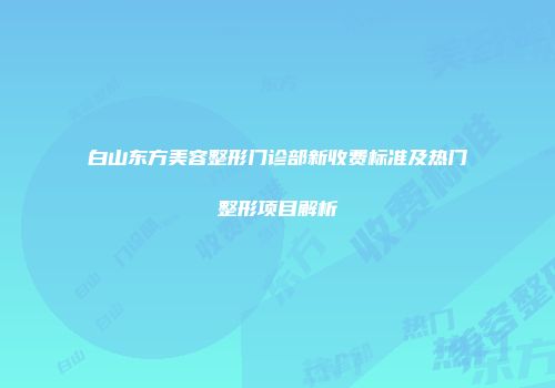 白山东方美容整形门诊部新收费标准及热门整形项目解析