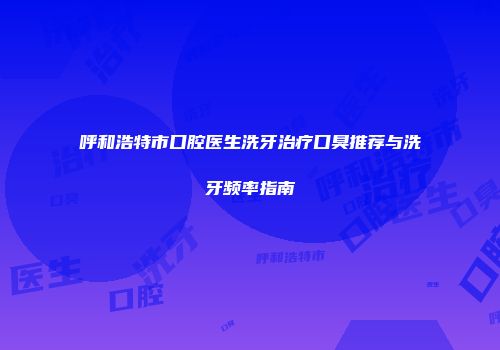 呼和浩特市口腔医生洗牙治疗口臭推荐与洗牙频率指南