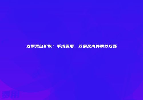 太原美白护肤：手术费用、效果及内外调养攻略
