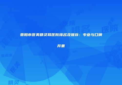 贵阳市医美精灵耳医院排名及推荐：专业与口碑并重