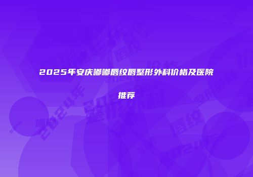 2025年安庆嘟嘟唇纹唇整形外科价格及医院推荐