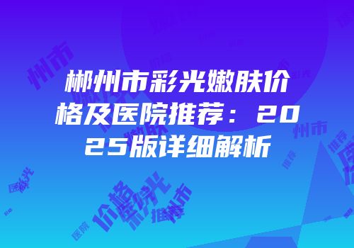 郴州市彩光嫩肤价格及医院推荐：2025版详细解析