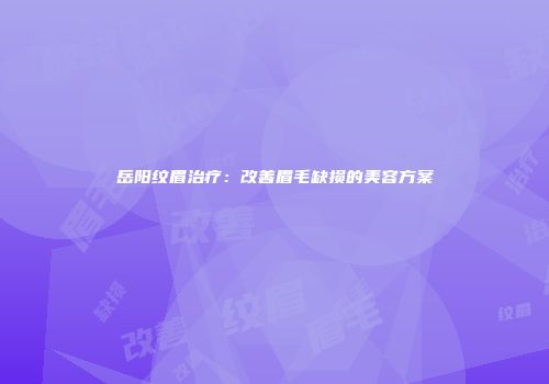 岳阳纹眉治疗：改善眉毛缺损的美容方案