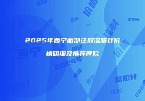 2025年西宁面部注射溶脂针价格明细及推荐医院