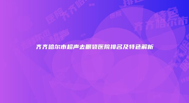 齐齐哈尔市超声去眼袋医院排名及特色解析