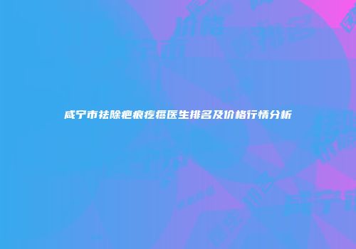 咸宁市祛除疤痕疙瘩医生排名及价格行情分析