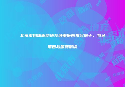 北京市自体脂肪填充卧蚕医院排名前十：特色项目与服务解读