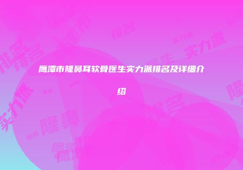 鹰潭市隆鼻耳软骨医生实力派排名及详细介绍