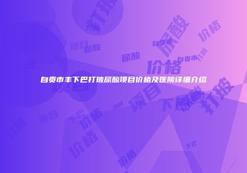 自贡市丰下巴打玻尿酸项目价格及医院详细介绍