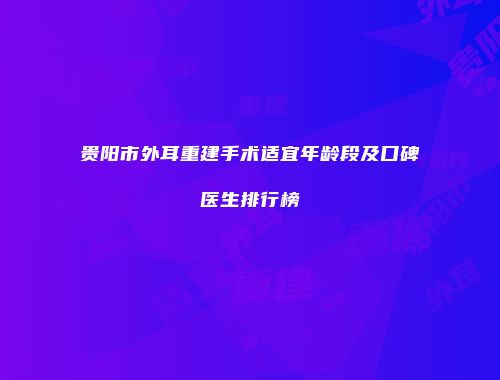 贵阳市外耳重建手术适宜年龄段及口碑医生排行榜