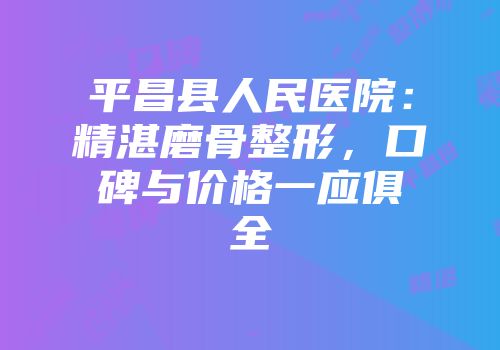 平昌县人民医院：精湛磨骨整形，口碑与价格一应俱全