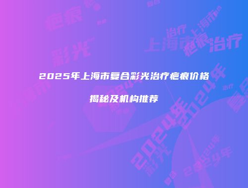 2025年上海市复合彩光治疗疤痕价格揭秘及机构推荐