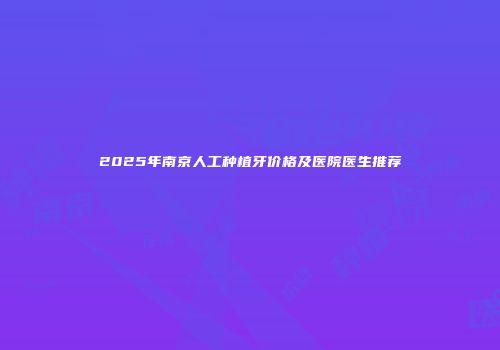 2025年南京人工种植牙价格及医院医生推荐