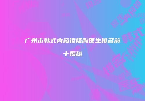 广州市韩式内窥镜隆胸医生排名前十揭秘