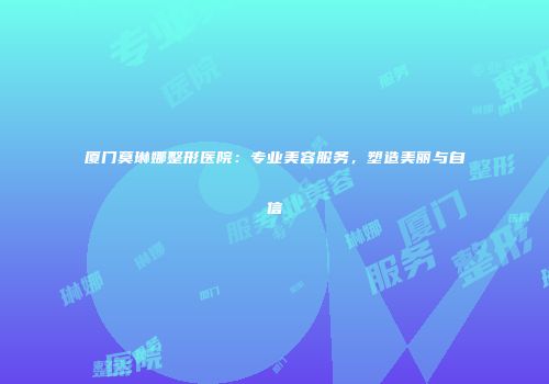 厦门莫琳娜整形医院：专业美容服务，塑造美丽与自信