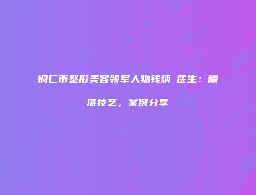 铜仁市整形美容领军人物钱炳燊医生：精湛技艺，案例分享