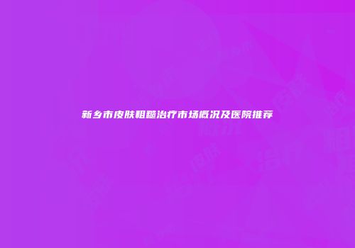 新乡市皮肤粗糙治疗市场概况及医院推荐