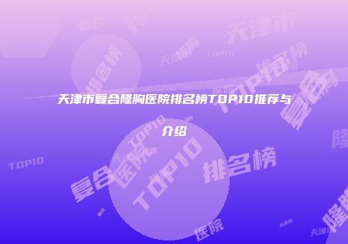 天津市复合隆胸医院排名榜TOP10推荐与介绍