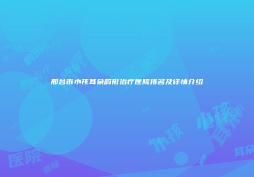 邢台市小孩耳朵畸形治疗医院排名及详情介绍