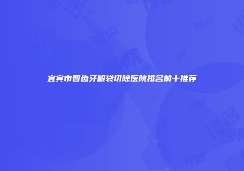 宜宾市智齿牙龈袋切除医院排名前十推荐