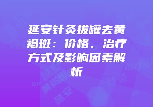 延安针灸拔罐去黄褐斑：价格、治疗方式及影响因素解析