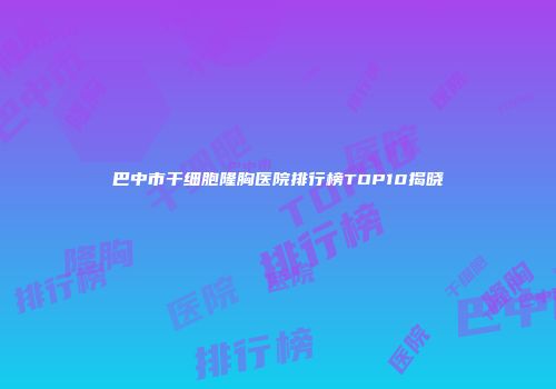 巴中市干细胞隆胸医院排行榜TOP10揭晓