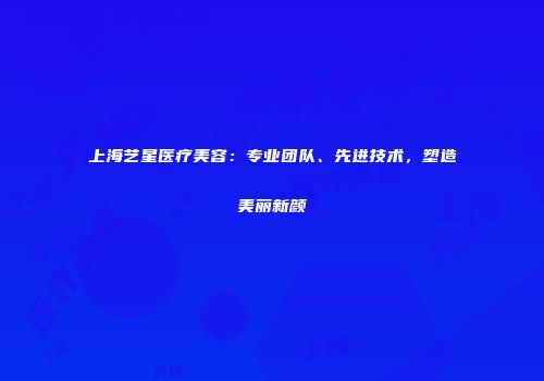 上海艺星医疗美容：专业团队、先进技术，塑造美丽新颜